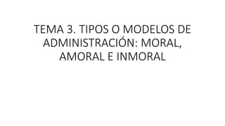 TEMA 3. TIPOS O MODELOS DE
ADMINISTRACIÓN: MORAL,
AMORAL E INMORAL
 
