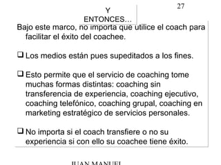 27
Bajo este marco, no importa qué utilice el coach para
facilitar el éxito del coachee.
 Los medios están pues supeditados a los fines.
 Esto permite que el servicio de coaching tome
muchas formas distintas: coaching sin
transferencia de experiencia, coaching ejecutivo,
coaching telefónico, coaching grupal, coaching en
marketing estratégico de servicios personales.
 No importa si el coach transfiere o no su
experiencia si con ello su coachee tiene éxito.
Bajo este marco, no importa qué utilice el coach para
facilitar el éxito del coachee.
 Los medios están pues supeditados a los fines.
 Esto permite que el servicio de coaching tome
muchas formas distintas: coaching sin
transferencia de experiencia, coaching ejecutivo,
coaching telefónico, coaching grupal, coaching en
marketing estratégico de servicios personales.
 No importa si el coach transfiere o no su
experiencia si con ello su coachee tiene éxito.
Y
ENTONCES…
Y
ENTONCES…
 