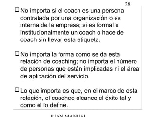 28
No importa si el coach es una persona
contratada por una organización o es
interna de la empresa; si es formal e
institucionalmente un coach o hace de
coach sin llevar esta etiqueta.
No importa la forma como se da esta
relación de coaching; no importa el número
de personas que están implicadas ni el área
de aplicación del servicio.
Lo que importa es que, en el marco de esta
relación, el coachee alcance el éxito tal y
como él lo define.
No importa si el coach es una persona
contratada por una organización o es
interna de la empresa; si es formal e
institucionalmente un coach o hace de
coach sin llevar esta etiqueta.
No importa la forma como se da esta
relación de coaching; no importa el número
de personas que están implicadas ni el área
de aplicación del servicio.
Lo que importa es que, en el marco de esta
relación, el coachee alcance el éxito tal y
como él lo define.
 