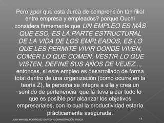 JUAN MANUEL RODRÍGUEZ GARCÍA – ADMINISTRACIÓN BÁSICA 17
Pero ¿por qué esta áurea de comprensión tan filial
entre empresa y empleados? porque Ouchi
considera firmemente que UN EMPLEO ES MÁS
QUE ESO, ES LA PARTE ESTRUCTURAL
DE LA VIDA DE LOS EMPLEADOS, ES LO
QUE LES PERMITE VIVIR DONDE VIVEN,
COMER LO QUE COMEN, VESTIR LO QUE
VISTEN, DEFINE SUS AÑOS DE VEJEZ...,
entonces, si este empleo es desarrollado de forma
total dentro de una organización (como ocurre en la
teoría Z), la persona se integra a ella y crea un
sentido de pertenencia  que la lleva a dar todo lo
que es posible por alcanzar los objetivos
empresariales, con lo cual la productividad estaría
prácticamente asegurada.
 