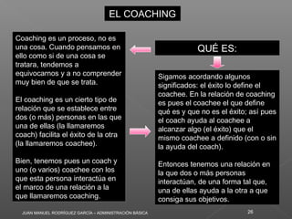 JUAN MANUEL RODRÍGUEZ GARCÍA – ADMINISTRACIÓN BÁSICA 26
EL COACHINGEL COACHING
QUÉ ES:QUÉ ES:
Coaching es un proceso, no es
una cosa. Cuando pensamos en
ello como si de una cosa se
tratara, tendemos a
equivocarnos y a no comprender
muy bien de que se trata.
El coaching es un cierto tipo de
relación que se establece entre
dos (o más) personas en las que
una de ellas (la llamaremos
coach) facilita el éxito de la otra
(la llamaremos coachee).
Bien, tenemos pues un coach y
uno (o varios) coachee con los
que esta persona interactúa en
el marco de una relación a la
que llamaremos coaching.
Coaching es un proceso, no es
una cosa. Cuando pensamos en
ello como si de una cosa se
tratara, tendemos a
equivocarnos y a no comprender
muy bien de que se trata.
El coaching es un cierto tipo de
relación que se establece entre
dos (o más) personas en las que
una de ellas (la llamaremos
coach) facilita el éxito de la otra
(la llamaremos coachee).
Bien, tenemos pues un coach y
uno (o varios) coachee con los
que esta persona interactúa en
el marco de una relación a la
que llamaremos coaching.
Sigamos acordando algunos
significados: el éxito lo define el
coachee. En la relación de coaching
es pues el coachee el que define
qué es y que no es el éxito; así pues
el coach ayuda al coachee a
alcanzar algo (el éxito) que el
mismo coachee a definido (con o sin
la ayuda del coach).
Entonces tenemos una relación en
la que dos o más personas
interactúan, de una forma tal que,
una de ellas ayuda a la otra a que
consiga sus objetivos.
Sigamos acordando algunos
significados: el éxito lo define el
coachee. En la relación de coaching
es pues el coachee el que define
qué es y que no es el éxito; así pues
el coach ayuda al coachee a
alcanzar algo (el éxito) que el
mismo coachee a definido (con o sin
la ayuda del coach).
Entonces tenemos una relación en
la que dos o más personas
interactúan, de una forma tal que,
una de ellas ayuda a la otra a que
consiga sus objetivos.
 