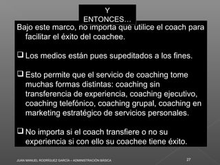 JUAN MANUEL RODRÍGUEZ GARCÍA – ADMINISTRACIÓN BÁSICA 27
Bajo este marco, no importa qué utilice el coach para
facilitar el éxito del coachee.
 Los medios están pues supeditados a los fines.
 Esto permite que el servicio de coaching tome
muchas formas distintas: coaching sin
transferencia de experiencia, coaching ejecutivo,
coaching telefónico, coaching grupal, coaching en
marketing estratégico de servicios personales.
 No importa si el coach transfiere o no su
experiencia si con ello su coachee tiene éxito.
Bajo este marco, no importa qué utilice el coach para
facilitar el éxito del coachee.
 Los medios están pues supeditados a los fines.
 Esto permite que el servicio de coaching tome
muchas formas distintas: coaching sin
transferencia de experiencia, coaching ejecutivo,
coaching telefónico, coaching grupal, coaching en
marketing estratégico de servicios personales.
 No importa si el coach transfiere o no su
experiencia si con ello su coachee tiene éxito.
Y
ENTONCES…
Y
ENTONCES…
 