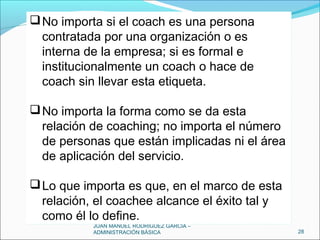 JUAN MANUEL RODRÍGUEZ GARCÍA –
ADMINISTRACIÓN BÁSICA 28
No importa si el coach es una persona
contratada por una organización o es
interna de la empresa; si es formal e
institucionalmente un coach o hace de
coach sin llevar esta etiqueta.
No importa la forma como se da esta
relación de coaching; no importa el número
de personas que están implicadas ni el área
de aplicación del servicio.
Lo que importa es que, en el marco de esta
relación, el coachee alcance el éxito tal y
como él lo define.
No importa si el coach es una persona
contratada por una organización o es
interna de la empresa; si es formal e
institucionalmente un coach o hace de
coach sin llevar esta etiqueta.
No importa la forma como se da esta
relación de coaching; no importa el número
de personas que están implicadas ni el área
de aplicación del servicio.
Lo que importa es que, en el marco de esta
relación, el coachee alcance el éxito tal y
como él lo define.
 