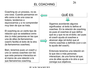 26
EL COACHINGEL COACHING
QUÉ ES:QUÉ ES:
Coaching es un proceso, no es
una cosa. Cuando pensamos en
ello como si de una cosa se
tratara, tendemos a
equivocarnos y a no comprender
muy bien de que se trata.
El coaching es un cierto tipo de
relación que se establece entre
dos (o más) personas en las que
una de ellas (la llamaremos
coach) facilita el éxito de la otra
(la llamaremos coachee).
Bien, tenemos pues un coach y
uno (o varios) coachee con los
que esta persona interactúa en
el marco de una relación a la
que llamaremos coaching.
Coaching es un proceso, no es
una cosa. Cuando pensamos en
ello como si de una cosa se
tratara, tendemos a
equivocarnos y a no comprender
muy bien de que se trata.
El coaching es un cierto tipo de
relación que se establece entre
dos (o más) personas en las que
una de ellas (la llamaremos
coach) facilita el éxito de la otra
(la llamaremos coachee).
Bien, tenemos pues un coach y
uno (o varios) coachee con los
que esta persona interactúa en
el marco de una relación a la
que llamaremos coaching.
Sigamos acordando algunos
significados: el éxito lo define el
coachee. En la relación de coaching
es pues el coachee el que define
qué es y que no es el éxito; así pues
el coach ayuda al coachee a
alcanzar algo (el éxito) que el
mismo coachee a definido (con o sin
la ayuda del coach).
Entonces tenemos una relación en
la que dos o más personas
interactúan, de una forma tal que,
una de ellas ayuda a la otra a que
consiga sus objetivos.
Sigamos acordando algunos
significados: el éxito lo define el
coachee. En la relación de coaching
es pues el coachee el que define
qué es y que no es el éxito; así pues
el coach ayuda al coachee a
alcanzar algo (el éxito) que el
mismo coachee a definido (con o sin
la ayuda del coach).
Entonces tenemos una relación en
la que dos o más personas
interactúan, de una forma tal que,
una de ellas ayuda a la otra a que
consiga sus objetivos.
 