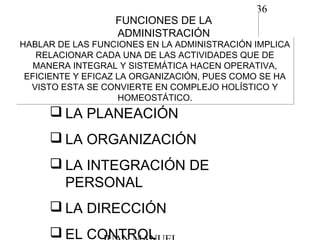 36
FUNCIONES DE LA
ADMINISTRACIÓN
FUNCIONES DE LA
ADMINISTRACIÓN
HABLAR DE LAS FUNCIONES EN LA ADMINISTRACIÓN IMPLICA
RELACIONAR CADA UNA DE LAS ACTIVIDADES QUE DE
MANERA INTEGRAL Y SISTEMÁTICA HACEN OPERATIVA,
EFICIENTE Y EFICAZ LA ORGANIZACIÓN, PUES COMO SE HA
VISTO ESTA SE CONVIERTE EN COMPLEJO HOLÍSTICO Y
HOMEOSTÁTICO.
HABLAR DE LAS FUNCIONES EN LA ADMINISTRACIÓN IMPLICA
RELACIONAR CADA UNA DE LAS ACTIVIDADES QUE DE
MANERA INTEGRAL Y SISTEMÁTICA HACEN OPERATIVA,
EFICIENTE Y EFICAZ LA ORGANIZACIÓN, PUES COMO SE HA
VISTO ESTA SE CONVIERTE EN COMPLEJO HOLÍSTICO Y
HOMEOSTÁTICO.
 LA PLANEACIÓN
 LA ORGANIZACIÓN
 LA INTEGRACIÓN DE
PERSONAL
 LA DIRECCIÓN
 EL CONTROL
 