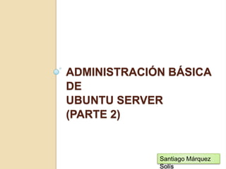Administración básica de Ubuntu server(PARTE 2) Santiago Márquez Solís 