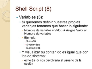 Shell Script (6)Variables (1)Porciones de memoria a las que los programadores asignan nombres únicos para poder trabajar con ella y que almacenan los datos de los programas que desarrollanEn Linux tenemos dos tipos de variables:De sistema:Creadas y mantenidas por el propio LinuxEstán escritas siempre en mayúsculasDefinidas por el usuario:Creadas y mantenidas por los usuariosEstán escritas siempre en minúsculasPara ver las variables del sistema usamos el comando set que nos devuelve todas las que existen.Para ver una variable particular: echo $variable
