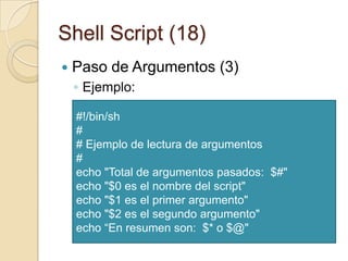 Shell Script (16)Paso de Argumentos (1)Son útiles para decir a nuestros guiones que deben de hacer y sobre quien hacerlo (por ejemplo ficheros)Suponiendo que tengo un shell script denominado “myshell” al que pasamos dos parámetros “foo” y “bar” entonces: myshellitis $0fooitis $1bar itis $2