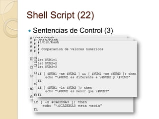 Shell Script (20)Sentencias de Control (1)Podemos controlar el flujo de ejecución de nuestros programas con las siguientes sentencias:if/else: Ejecuta una serie de comandos dependiendo si una cierta condición se cumple o no.for: Ejecuta una serie de comandos un numero determinado de veces.while: Ejecuta una seria de comandos mientras que una determinada condición sea cumpla.until: Ejecuta una serie de comandos hasta que una determinada condición se cumpla.case: Ejecuta una o varias listas de comandos dependiendo del valor de una variable.
