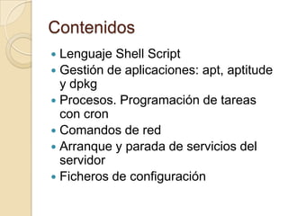 ContenidosLenguaje Shell ScriptGestión de aplicaciones: apt, aptitude y dpkgProcesos. Programación de tareas con cronComandos de redArranque y parada de servicios del servidorFicheros de configuración