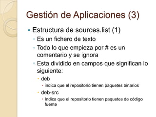 Gestión de Aplicaciones (1)Introducción (1)La gestión de aplicaciones es un mecanismo mediante el cual podemos mantener nuestro sistema actualizado de manera que conseguimos:Nuevos parches para las aplicaciones	Corrección de errores de seguridadInstalación de nuevos programasUbuntu se basa para buscar el software en la información almacenada en un fichero de sistema:/etc/apt/sources.listEstas fuentes de software reciben el nombre de repositorios