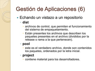 Gestión de Aplicaciones (4)Estructura de sources.list (2)urlEs la dirección en donde está el repositorioPermite los siguientes métodos de acceso:fileSe usa para acceder a repositorios en disco:debfile:/home/smarquezsolis/reposcdromSe usa si el repositorio está en un CDRomhttpEl repositorio está en un servidor en InternetftpEl repositorio esta en un servidor FTPrsh /sshSe accede al repositorio por SSH (intercambio de claves RSA)