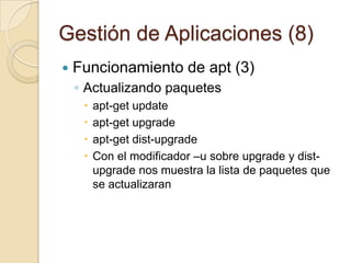 Gestión de Aplicaciones (6)Funcionamiento de apt (1)Instalando Paquetes# apt-getinstall paqueteSi este paquete necesitara otro para funcionar apt resolverá las dependencias e instalará los paquetes necesariosPueden seleccionarse varios paquetes para instalar en una sola línea. Los archivos descargados son almacenados en el directorio/var/cache/apt/archives para su instalación posterior.Agregando un "-" inmediatamente después del nombre del paquete se eliminaSi queremos reinstalar un paquete podemos usar el modificador –reinstallantes de install-h  Muestra la ayuda-d  Solo descarga no instala-f   Continua si la integridadfalla-s  Realizaunasimulación de la actualizacion-y  Asume Si en todaslaspreguntas-u  Muestra los paquetesqueactualizaran