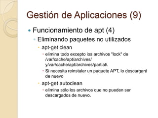 Gestión de Aplicaciones (7)Funcionamiento de apt (2)Eliminando paquetes#apt-getremove paqueteapt  se hace cargo de eliminar los paquetes dependientes del paquete eliminado. Por defecto no se eliminan los ficheros de configuración del paquete, para forzar una eliminación completa hay que usar el modificador –purgeantes de removeAñadiendo un + a un paquete se indica que se debe de instalarUsando autoremove se eliminan los paquetes huerfanos o sin dependencias con otros paquetes