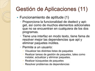 Gestión de Aplicaciones (9) Funcionamiento de apt (4)Eliminando paquetes no utilizadosapt-getcleanelimina todo excepto los archivos "lock" de /var/cache/apt/archives/ y/var/cache/apt/archives/partial/. Si necesita reinstalar un paquete APT, lo descargará de nuevoapt-getautocleanelimina sólo los archivos que no pueden ser descargados de nuevo.
