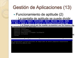 Gestión de Aplicaciones (11) Funcionamiento de aptitude (1)Proporciona la funcionalidad de dselect y apt-get, así como de muchos elementos adicionales que no se encuentran en cualquiera de los dos programas. Tiene una interfaz en modo texto, tiene fama de resolver mejor las dependencias que apt y eliminar paquetes inútiles. Permite a un usuario:Visualizar las distintas listas de paquetesRealizar tareas de gestión de paquetes, tales como instalar, actualizar y eliminar paquetes.Realizar búsquedas de paquetesResolver problemas de dependencias