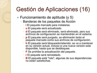 Gestión de Aplicaciones (14)Funcionamiento de aptitude (3)Moverse por el entorno:Abrir el menú: Control + tMoverse por las distintas opciones de un menú: con las teclas arriba y abajoMoverse por los distintos menús: con las teclas izquierda y derechaSeleccionar elementos de menú: con la tecla EnterCerrar el menú: presionar nuevamente Control + t