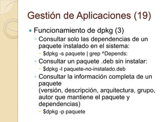 Gestión de Aplicaciones (17)Funcionamiento dpkg (1)Es la herramienta original del sistema de gestión de paquetes de DebianFue creado por Ian Jackson en 1993. Se utiliza para instalar, quitar, y proporcionar información sobre los paquetes .deb. dpkg es una abreviatura de Debianpackage. 
