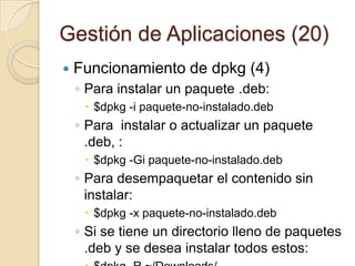 Gestión de Aplicaciones (18)Funcionamiento dpkg (2)Obtener una lista completa de los paquetes instalados en el sistema (incluye versión y descripción) : $dpkg -l Obtener versión e información de un solo paquete instalado en el sistema: $dpkg -s paquete $dpkg –l paquete (información breve)