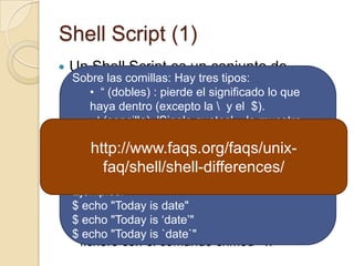 Shell Script (1)Un Shell Script es un conjunto de comandos de Linux que se agrupan dentro de un fichero para permitir su ejecución de manera secuencial.La creación de un Shell Script o Guión sigue los pasos siguientes:Se crea el fichero con los comandos usando un editor de textos (por ejemplo vi)Se dan permisos de ejecución sobre el fichero con el comando chmod +xSobre las comillas: Hay tres tipos:  “ (dobles) : pierde el significado lo que haya dentro (excepto la \  y el  $).