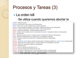 Procesos y Tareas (1)Un proceso es cualquier programa que se encuentre en ejecuciónEl término se creó por primera vez con el sistema operativo MULTICSA nivel de sistema un proceso se crea mediante una llamada de sistema conocida como fork()El proceso que hace la llamada al fork() se denomina proceso padre y el proceso creado se llama proceso hijo.Todos los procesos llevan asociados un identificador único secuencial Podemos ver al administrador de procesos y como estos evolucionan llamando a la orden topExisten procesos denominados zombie (defunct) que son aquellos cuyo padre no esta reconociendo la señal de terminación de su proceso hijo