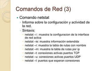 Comandos de Red (1)Comando pingpermite verificar si una máquina remota responde, nos dice si un ordenador está actualmente conectado a Internet y la calidad y velocidad de su conexión.Sintaxis:ping ip / nombre maquinaping –c numero ip / nombre maquinaping –c numero –w segundos ip / nombre maquinaping –q ip / nombre maquina (salida silenciosa)
