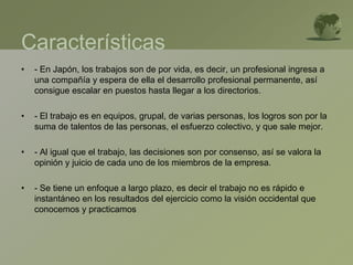 Características
• - En Japón, los trabajos son de por vida, es decir, un profesional ingresa a
una compañía y espera de ella el desarrollo profesional permanente, así
consigue escalar en puestos hasta llegar a los directorios.
• - El trabajo es en equipos, grupal, de varias personas, los logros son por la
suma de talentos de las personas, el esfuerzo colectivo, y que sale mejor.
• - Al igual que el trabajo, las decisiones son por consenso, así se valora la
opinión y juicio de cada uno de los miembros de la empresa.
• - Se tiene un enfoque a largo plazo, es decir el trabajo no es rápido e
instantáneo en los resultados del ejercicio como la visión occidental que
conocemos y practicamos
 