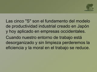 Las cinco "S" son el fundamento del modelo
de productividad industrial creado en Japón
y hoy aplicado en empresas occidentales.
Cuando nuestro entorno de trabajo está
desorganizado y sin limpieza perderemos la
eficiencia y la moral en el trabajo se reduce.
 