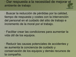 · Dar respuesta a la necesidad de mejorar el
ambiente de trabajo
· Buscar la reducción de pérdidas por la calidad,
tiempo de respuesta y costes con la intervención
del personal en el cuidado del sitio de trabajo e
incremento de la moral por el trabajo.
· Facilitar crear las condiciones para aumentar la
vida útil de los equipos.
· Reducir las causas potenciales de accidentes y
se aumenta la conciencia de cuidado y
conservación de los equipos y demás recursos de
la compañía.
 