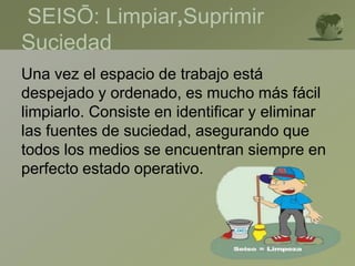 SEISŌ: Limpiar,Suprimir
Suciedad
Una vez el espacio de trabajo está
despejado y ordenado, es mucho más fácil
limpiarlo. Consiste en identificar y eliminar
las fuentes de suciedad, asegurando que
todos los medios se encuentran siempre en
perfecto estado operativo.
 