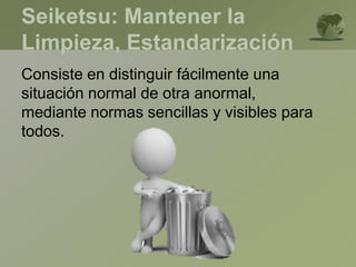 Seiketsu: Mantener la
Limpieza, Estandarización
Consiste en distinguir fácilmente una
situación normal de otra anormal,
mediante normas sencillas y visibles para
todos.
 