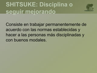 SHITSUKE: Disciplina o
seguir mejorando
Consiste en trabajar permanentemente de
acuerdo con las normas establecidas y
hacer a las personas más disciplinadas y
con buenos modales.
 