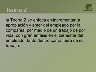 la Teoría Z se enfoca en incrementar la
apropiación y amor del empleado por la
compañía, por medio de un trabajo de por
vida, con gran énfasis en el bienestar del
empleado, tanto dentro como fuera de su
trabajo.
Teoría Z
 