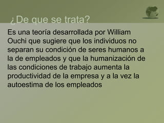 ¿De que se trata?
Es una teoría desarrollada por William
Ouchi que sugiere que los individuos no
separan su condición de seres humanos a
la de empleados y que la humanización de
las condiciones de trabajo aumenta la
productividad de la empresa y a la vez la
autoestima de los empleados
 