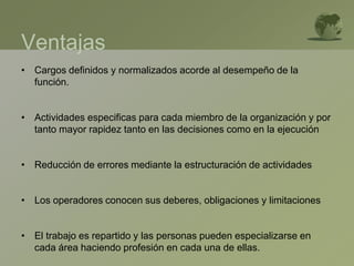Ventajas
• Cargos definidos y normalizados acorde al desempeño de la
función.
• Actividades especificas para cada miembro de la organización y por
tanto mayor rapidez tanto en las decisiones como en la ejecución
• Reducción de errores mediante la estructuración de actividades
• Los operadores conocen sus deberes, obligaciones y limitaciones
• El trabajo es repartido y las personas pueden especializarse en
cada área haciendo profesión en cada una de ellas.
 