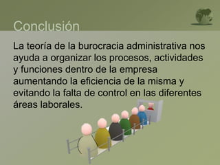 Conclusión
La teoría de la burocracia administrativa nos
ayuda a organizar los procesos, actividades
y funciones dentro de la empresa
aumentando la eficiencia de la misma y
evitando la falta de control en las diferentes
áreas laborales.
 