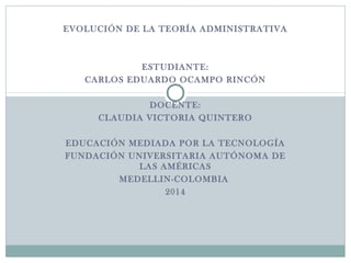 EVOLUCIÓN DE LA TEORÍA ADMINISTRATIVA 
ESTUDIANTE: 
CARLOS EDUARDO OCAMPO RINCÓN 
DOCENTE: 
CLAUDIA VICTORIA QUINTERO 
EDUCACIÓN MEDIADA POR LA TECNOLOGÍA 
FUNDACIÓN UNIVERSITARIA AUTÓNOMA DE 
LAS AMÉRICAS 
MEDELLIN-COLOMBIA 
2014 
 