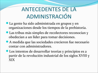 ANTECEDENTES DE LA
           ADMINISTRACIÓN
La gente ha sido administrada en grupos y en
 organizaciones desde los tiempos de la prehistoria.
Las tribus más simples de recolectores reconocían y
 obedecían a un líder para tomar decisiones.
A medida que las sociedades crecieron fue necesario
 contar con administradores.
Los intentos de desarrollar teorías y principios es a
 partir de la revolución industrial de los siglos XVIII y
 XIX
 