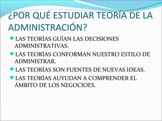 ¿POR QUÉ ESTUDIAR TEORÍA DE LA
ADMINISTRACIÓN?
LAS TEORÍAS GUÍAN LAS DECISIONES
 ADMINISTRATIVAS.
LAS TEORÍAS CONFORMAN NUESTRO ESTILO DE
 ADMINISTRAR.
LAS TEORÍAS SON FUENTES DE NUEVAS IDEAS.
LAS TEORÍAS AUYUDAN A COMPRENDER EL
 ÁMBITO DE LOS NEGOCIOES.
 