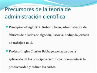 Precursores de la teoría de
administración científica
Principio del Siglo XIX; Robert Owen, administrador de

 fábricas de hilados de algodón, Escocia. Redujo la jornada

 de trabajo a 10 ½.

Profesor Inglés Charles Babbage, pensaba que la

 aplicación de los principios científicos incrementaría la

 productividad y reduce los costos.
 