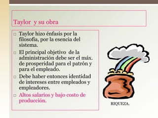 Taylor y su obra
 Taylor hizo énfasis por la
filosofía, por la esencia del
sistema.
 El principal objetivo de la
administración debe ser el máx.
de prosperidad para el patrón y
para el empleado.
 Debe haber entonces identidad
de intereses entre empleados y
empleadores.
 Altos salarios y bajo costo de
producción. RIQUEZA.
 
