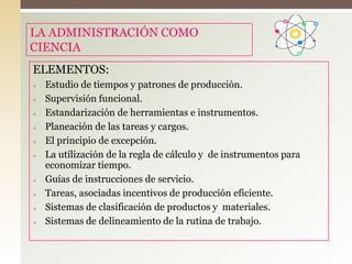 LA ADMINISTRACIÓN COMO
CIENCIA
ELEMENTOS:
» Estudio de tiempos y patrones de producción.
» Supervisión funcional.
» Estandarización de herramientas e instrumentos.
» Planeación de las tareas y cargos.
» El principio de excepción.
» La utilización de la regla de cálculo y de instrumentos para
economizar tiempo.
» Guías de instrucciones de servicio.
» Tareas, asociadas incentivos de producción eficiente.
» Sistemas de clasificación de productos y materiales.
» Sistemas de delineamiento de la rutina de trabajo.
 