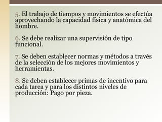 5. El trabajo de tiempos y movimientos se efectúa
aprovechando la capacidad física y anatómica del
hombre.
6. Se debe realizar una supervisión de tipo
funcional.
7. Se deben establecer normas y métodos a través
de la selección de los mejores movimientos y
herramientas.
8. Se deben establecer primas de incentivo para
cada tarea y para los distintos niveles de
producción: Pago por pieza.
 