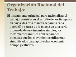 El instrumento principal para racionalizar el
trabajo, consiste en el estudio de los tiempos y
trabajos, des esta manera separaba cada
operación y tarea de la misma en una serie
ordenada de movimientos simples, los
movimientos inútiles eran separados,
mientras que los movimientos útiles eran
simplificados para aprovechar economía,
tiempo y esfuerzo.
Organización Racional del
Trabajo:
 