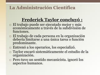Frederick Taylor concluyó :
 El trabajo puede ser ejecutado mejor y más
económicamente a través de la subdivisión de
funciones.
 El trabajo de cada persona en la organización
debería limitarse a una única tarea o función
predominante.
 Entrenó a los operarios, los especializó.
 Taylor encaró sistemáticamente el estudio de la
organización.
 Pero tuvo un sentido mecanicista. ignoró los
aspectos humanos.
La Administración Científica
 