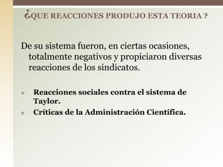 De su sistema fueron, en ciertas ocasiones,
totalmente negativos y propiciaron diversas
reacciones de los sindicatos.
 Reacciones sociales contra el sistema de
Taylor.
 Críticas de la Administración Científica.
¿QUE REACCIONES PRODUJO ESTA TEORIA ?
 