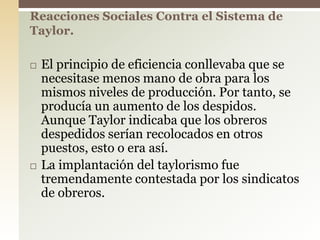  El principio de eficiencia conllevaba que se
necesitase menos mano de obra para los
mismos niveles de producción. Por tanto, se
producía un aumento de los despidos.
Aunque Taylor indicaba que los obreros
despedidos serían recolocados en otros
puestos, esto o era así.
 La implantación del taylorismo fue
tremendamente contestada por los sindicatos
de obreros.
Reacciones Sociales Contra el Sistema de
Taylor.
 