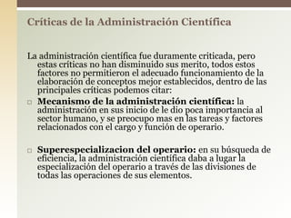 La administración científica fue duramente criticada, pero
estas críticas no han disminuido sus merito, todos estos
factores no permitieron el adecuado funcionamiento de la
elaboración de conceptos mejor establecidos, dentro de las
principales críticas podemos citar:
 Mecanismo de la administración científica: la
administración en sus inicio de le dio poca importancia al
sector humano, y se preocupo mas en las tareas y factores
relacionados con el cargo y función de operario.
 Superespecializacion del operario: en su búsqueda de
eficiencia, la administración científica daba a lugar la
especialización del operario a través de las divisiones de
todas las operaciones de sus elementos.
Críticas de la Administración Científica
 