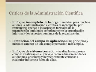  Enfoque incompleto de la organización: para muchos
autores la administración científica es incompleta, por
restringirse apenas a los aspectos formales de la
organización omitiendo completamente la organización
informal y los aspectos humanos de la organización.
 Limitación del campo de aplicación: Sus principios y
métodos carecen de una complementación más amplia.
 Enfoque de sistema cerrado: visualiza las empresas
como si existieran en el vacío, o como si fuesen entidades
autónomas, absolutas y herméticamente cerradas a
cualquier influencia fuera de ellas.
Criticas de la Administración Científica
 
