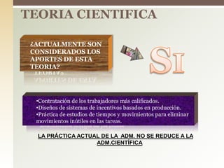 TEORIA CIENTIFICA
 ¿ACTUALMENTE SON
CONSIDERADOS LOS
APORTES DE ESTA
TEORIA?
•Contratación de los trabajadores más calificados.
•Diseños de sistemas de incentivos basados en producción.
•Práctica de estudios de tiempos y movimientos para eliminar
movimientos inútiles en las tareas.
LA PRÁCTICA ACTUAL DE LA ADM. NO SE REDUCE A LA
ADM.CIENTÍFICA
 
